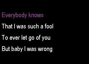 Everybody knows

That I was such a fool
To ever let go of you

But baby I was wrong