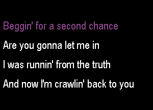 Beggin' for a second chance
Are you gonna let me in

l was runnin' from the truth

And now I'm crawlin' back to you