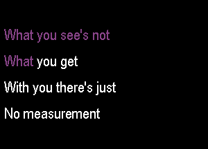 What you see's not

What you get

With you there's just

No measurement