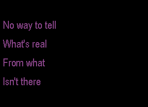 No way to tell

Whafs real
From what

Isn't there