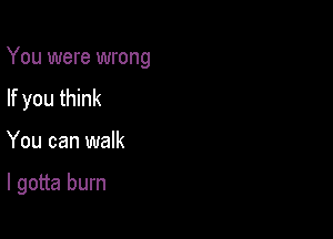 You were wrong

If you think
You can walk

I gotta burn