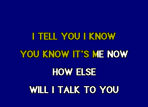 I TELL YOU I KNOW

YOU KNOW IT'S ME NOW
HOW ELSE
WILL I TALK TO YOU