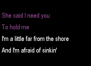 She said I need you

To hold me
I'm a little far from the shore

And I'm afraid of sinkin'