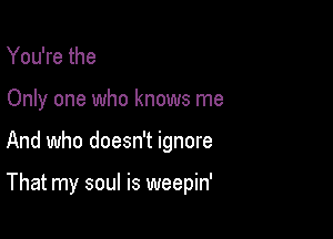 You're the
Only one who knows me

And who doesn't ignore

That my soul is weepin'