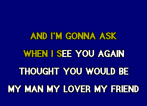 AND I'M GONNA ASK

WHEN I SEE YOU AGAIN
THOUGHT YOU WOULD BE
MY MAN MY LOVER MY FRIEND