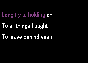 Long try to holding on
To all things I ought

To leave behind yeah