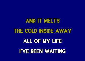 AND IT MELTS

THE COLD INSIDE AWAY
ALL OF MY LIFE
I'VE BEEN WAITING