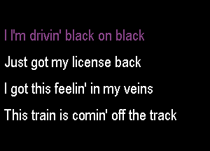 I I'm drivin' black on black

Just got my license back

I got this feelin' in my veins

This train is comin' off the track