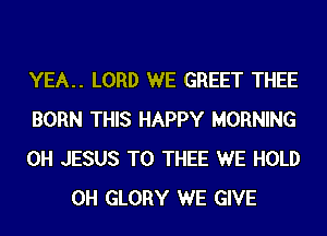 YEA.. LORD WE GREET THEE

BORN THIS HAPPY MORNING

0H JESUS T0 THEE WE HOLD
0H GLORY WE GIVE