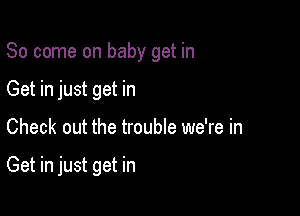 So come on baby get in
Get in just get in

Check out the trouble we're in

Get in just get in