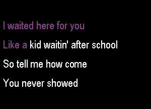 I waited here for you

Like a kid waitin' after school
So tell me how come

You never showed