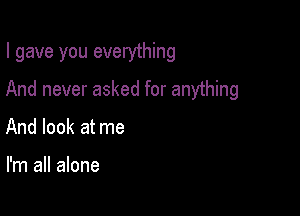 I gave you everything

And never asked for anything
And look at me

I'm all alone