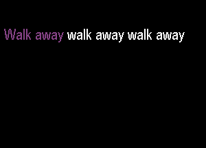 Walk away walk away walk away