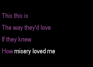 This this is
The way theyfd love
If they knew

How misery loved me