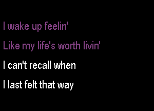 I wake up feelin'

Like my life's worth livin'

I can't recall when

I last felt that way