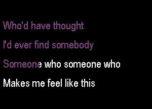 Who'd have thought

I'd ever find somebody

Someone who someone who

Makes me feel like this