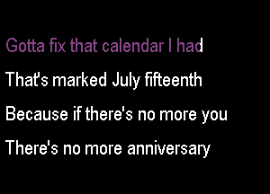 Gotta fix that calendar I had
Thafs marked July fifteenth

Because if there's no more you

There's no more anniversary