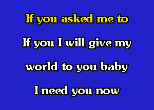 If you asked me to

If you I will give my

world to you baby

I need you now