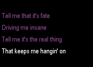 Tell me that ifs fate

Driving me insane

Tell me it's the real thing

That keeps me hangin' on