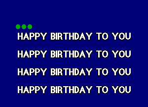 HAPPY BIRTHDAY TO YOU

HAPPY BIRTHDAY TO YOU
HAPPY BIRTHDAY TO YOU
HAPPY BIRTHDAY TO YOU