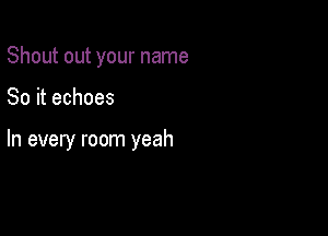 Shout out your name

So it echoes

In every room yeah