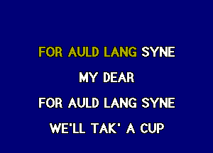 FOR AULD LANG SYNE

MY DEAR
FOR AULD LANG SYNE
WE'LL TAK' A CUP