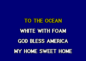 TO THE OCEAN

WHITE WITH FOAM
GOD BLESS AMERICA
MY HOME SWEET HOME