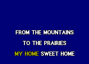 FROM THE MOUNTAINS
TO THE PRAIRIES
MY HOME SWEET HOME