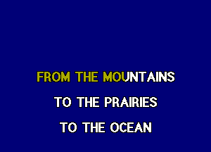 FROM THE MOUNTAINS
TO THE PRAIRIES
TO THE OCEAN