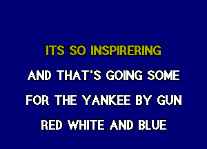 ITS SO INSPIRERING

AND THAT'S GOING SOME
FOR THE YANKEE BY GUN
RED WHITE AND BLUE