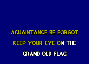 ACUAINTANCE BE FORGOT
KEEP YOUR EYE ON THE
GRAND OLD FLAG