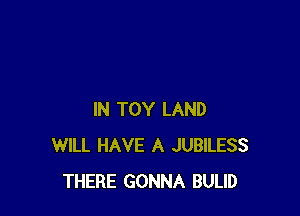 IN TOY LAND
WILL HAVE A JUBILESS
THERE GONNA BULID