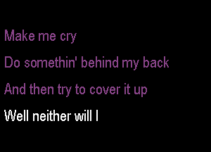 Make me cry

Do somethin' behind my back

And then try to cover it up
Well neither will I