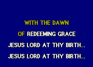 WITH THE DAWN
0F REDEEMING GRACE
JESUS LORD AT THY BIRTH.
JESUS LORD AT THY BIRTH.