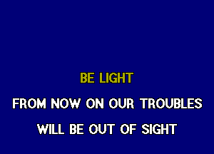 BE LIGHT
FROM NOW ON OUR TROUBLES
WILL BE OUT OF SIGHT