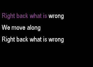 Right back what is wrong

We move along

Right back what is wrong