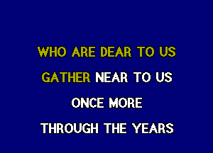 WHO ARE DEAR TO US

GATHER NEAR TO US
ONCE MORE
THROUGH THE YEARS