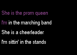 She is the prom queen

I'm in the marching band
She is a cheerleader

I'm sittin' in the stands