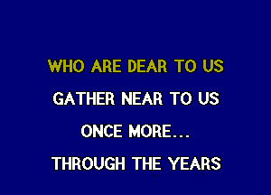 WHO ARE DEAR TO US

GATHER NEAR TO US
ONCE MORE...
THROUGH THE YEARS