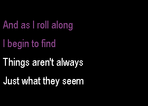 And as I roll along

I begin to fmd

Things aren't always

Just what they seem