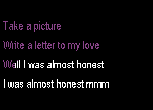 Take a picture

Write a letter to my love

Well I was almost honest

I was almost honest mmm