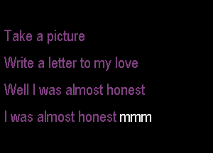 Take a picture

Write a letter to my love

Well I was almost honest

I was almost honest mmm