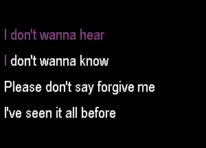 I don't wanna hear

I don't wanna know

Please don't say forgive me

I've seen it all before