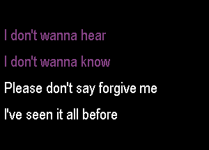 I don't wanna hear

I don't wanna know

Please don't say forgive me

I've seen it all before