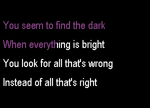 You seem to fund the dark
When everything is bright

You look for all thafs wrong
Instead of all thafs right