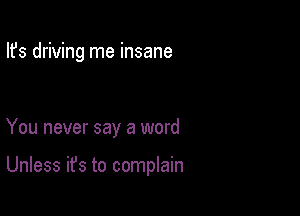 Ifs driving me insane

You never say a word

Unless it's to complain