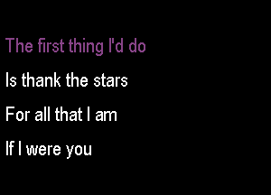 The first thing I'd do
Is thank the stars

For all that I am

lfl were you