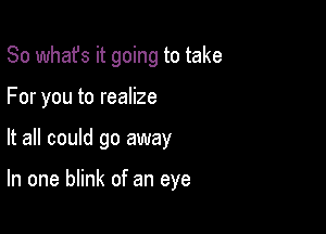 So whafs it going to take

For you to realize
It all could go away

In one blink of an eye