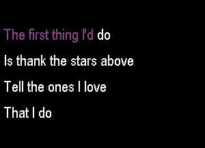 The first thing I'd do

Is thank the stars above

Tell the ones I love
That I do