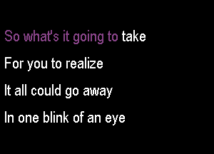 So whafs it going to take

For you to realize
It all could go away

In one blink of an eye